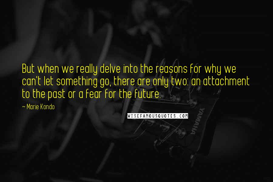 Marie Kondo Quotes: But when we really delve into the reasons for why we can't let something go, there are only two: an attachment to the past or a fear for the future.