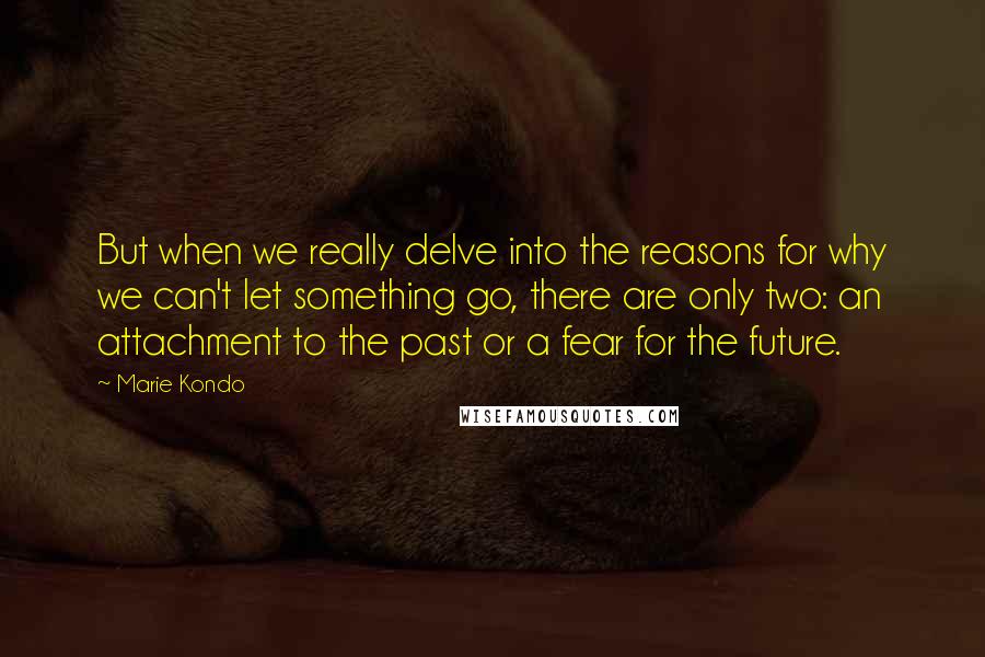 Marie Kondo Quotes: But when we really delve into the reasons for why we can't let something go, there are only two: an attachment to the past or a fear for the future.