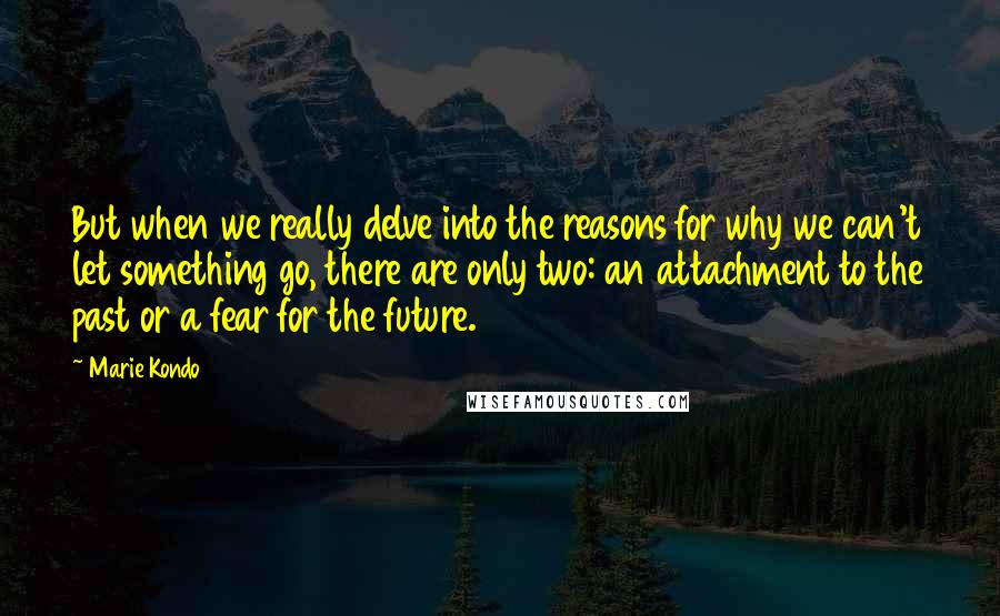 Marie Kondo Quotes: But when we really delve into the reasons for why we can't let something go, there are only two: an attachment to the past or a fear for the future.