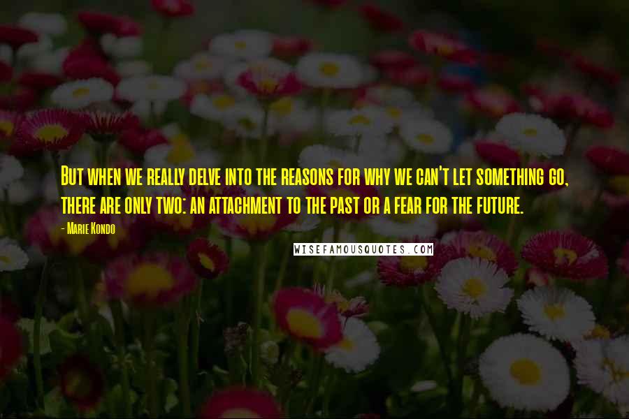 Marie Kondo Quotes: But when we really delve into the reasons for why we can't let something go, there are only two: an attachment to the past or a fear for the future.