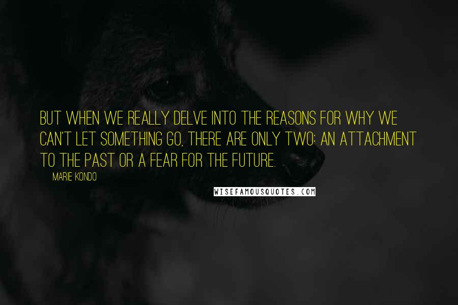 Marie Kondo Quotes: But when we really delve into the reasons for why we can't let something go, there are only two: an attachment to the past or a fear for the future.