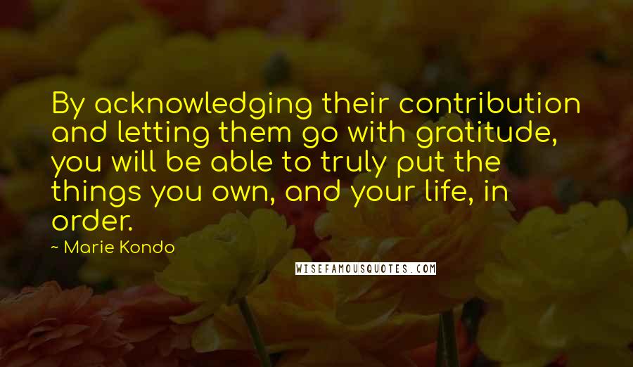 Marie Kondo Quotes: By acknowledging their contribution and letting them go with gratitude, you will be able to truly put the things you own, and your life, in order.