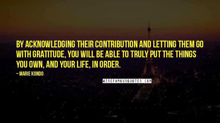 Marie Kondo Quotes: By acknowledging their contribution and letting them go with gratitude, you will be able to truly put the things you own, and your life, in order.