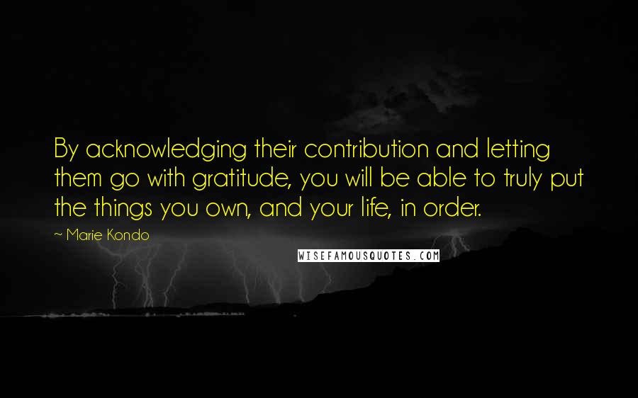 Marie Kondo Quotes: By acknowledging their contribution and letting them go with gratitude, you will be able to truly put the things you own, and your life, in order.