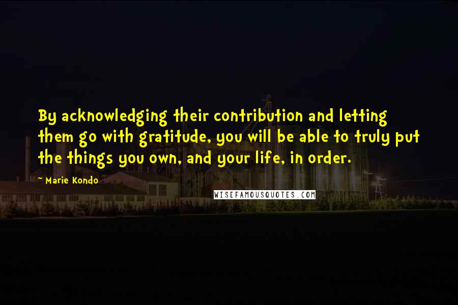 Marie Kondo Quotes: By acknowledging their contribution and letting them go with gratitude, you will be able to truly put the things you own, and your life, in order.