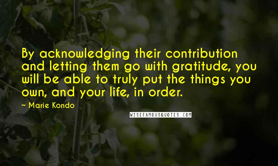 Marie Kondo Quotes: By acknowledging their contribution and letting them go with gratitude, you will be able to truly put the things you own, and your life, in order.