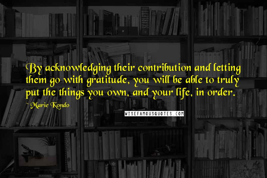 Marie Kondo Quotes: By acknowledging their contribution and letting them go with gratitude, you will be able to truly put the things you own, and your life, in order.