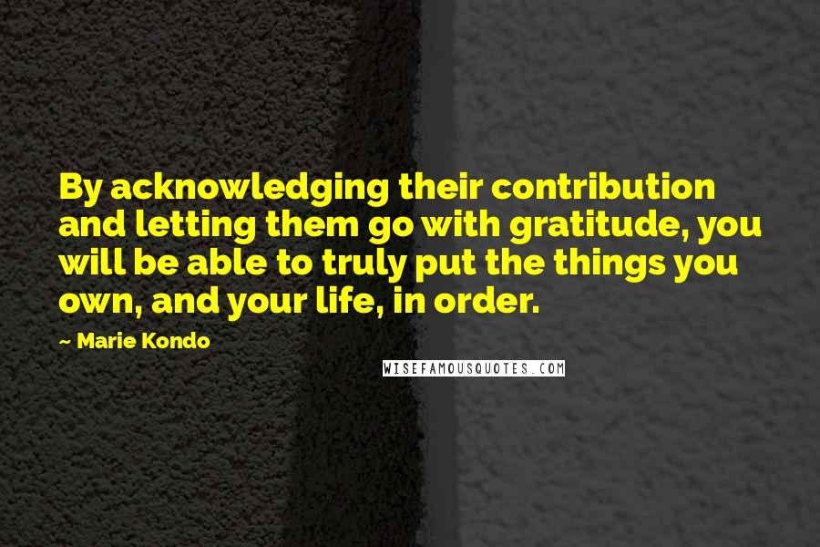 Marie Kondo Quotes: By acknowledging their contribution and letting them go with gratitude, you will be able to truly put the things you own, and your life, in order.