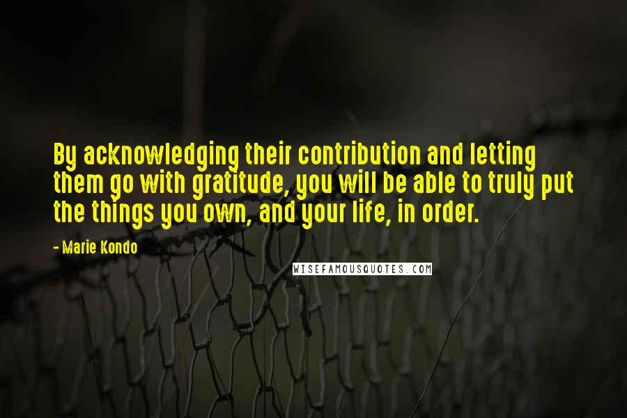 Marie Kondo Quotes: By acknowledging their contribution and letting them go with gratitude, you will be able to truly put the things you own, and your life, in order.
