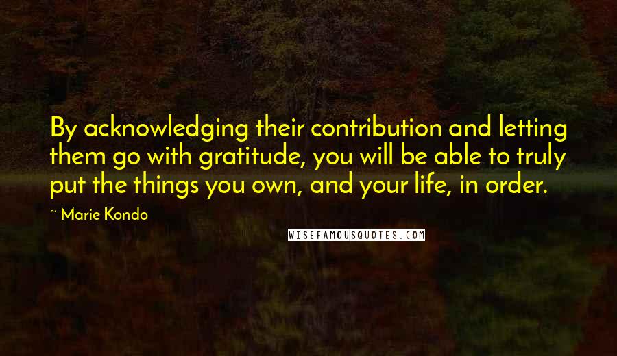 Marie Kondo Quotes: By acknowledging their contribution and letting them go with gratitude, you will be able to truly put the things you own, and your life, in order.