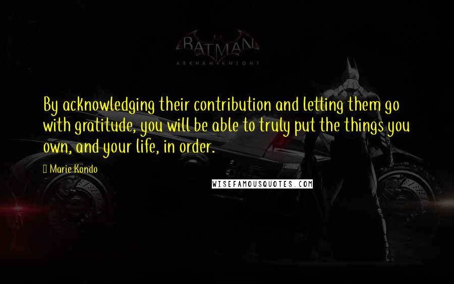 Marie Kondo Quotes: By acknowledging their contribution and letting them go with gratitude, you will be able to truly put the things you own, and your life, in order.