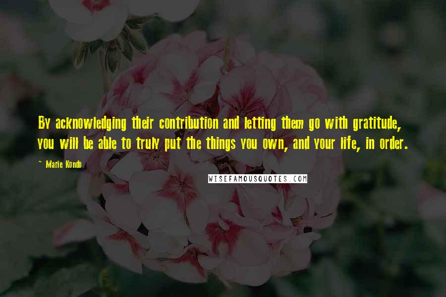 Marie Kondo Quotes: By acknowledging their contribution and letting them go with gratitude, you will be able to truly put the things you own, and your life, in order.