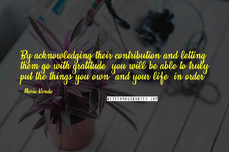 Marie Kondo Quotes: By acknowledging their contribution and letting them go with gratitude, you will be able to truly put the things you own, and your life, in order.