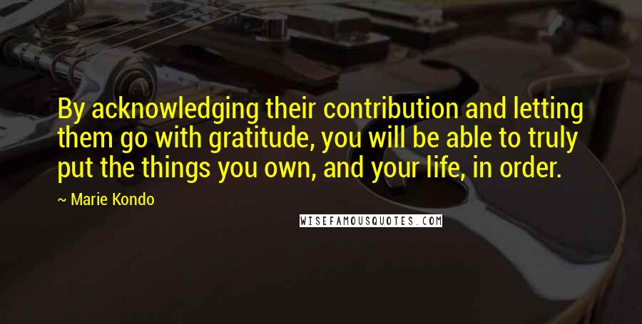 Marie Kondo Quotes: By acknowledging their contribution and letting them go with gratitude, you will be able to truly put the things you own, and your life, in order.