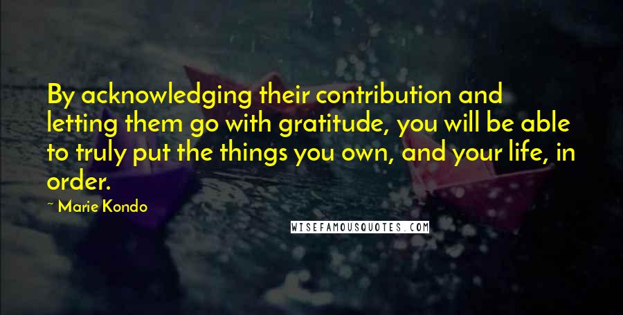 Marie Kondo Quotes: By acknowledging their contribution and letting them go with gratitude, you will be able to truly put the things you own, and your life, in order.