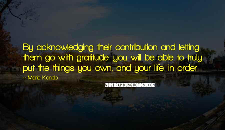 Marie Kondo Quotes: By acknowledging their contribution and letting them go with gratitude, you will be able to truly put the things you own, and your life, in order.