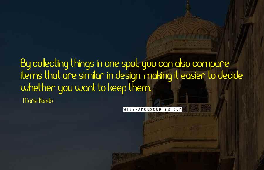 Marie Kondo Quotes: By collecting things in one spot, you can also compare items that are similar in design, making it easier to decide whether you want to keep them.