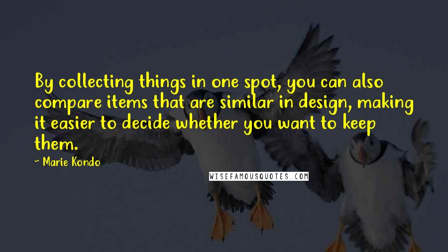 Marie Kondo Quotes: By collecting things in one spot, you can also compare items that are similar in design, making it easier to decide whether you want to keep them.