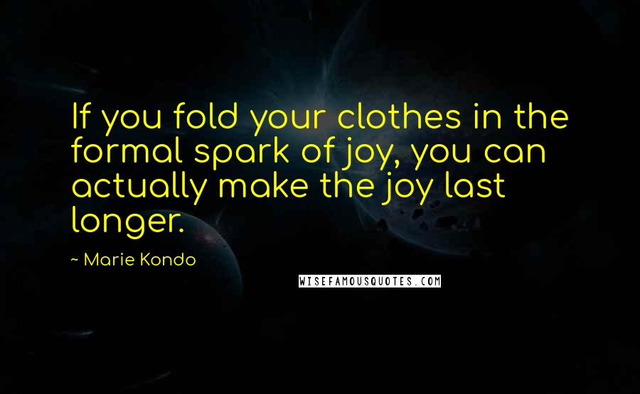 Marie Kondo Quotes: If you fold your clothes in the formal spark of joy, you can actually make the joy last longer.