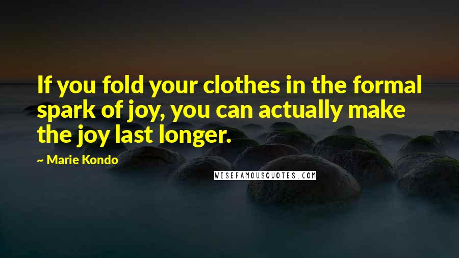 Marie Kondo Quotes: If you fold your clothes in the formal spark of joy, you can actually make the joy last longer.