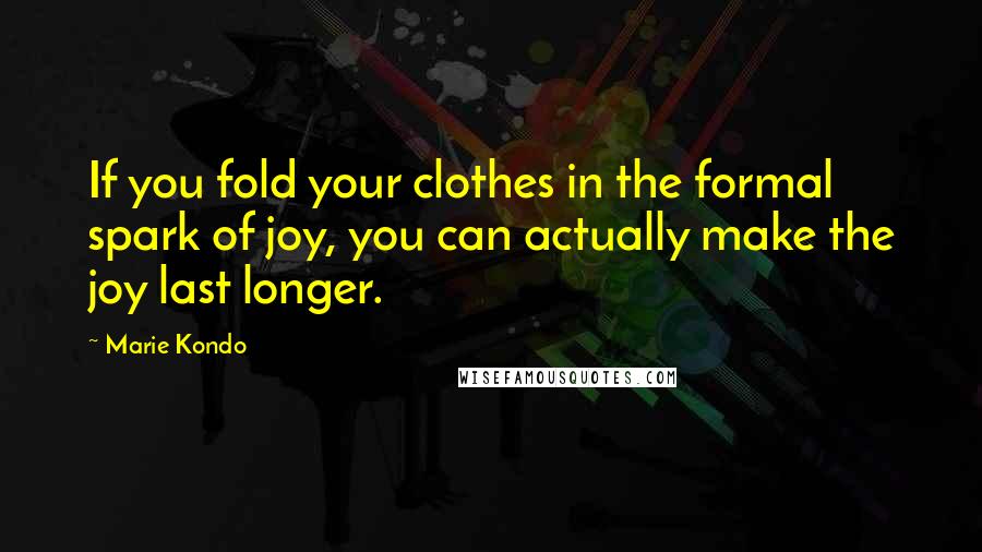 Marie Kondo Quotes: If you fold your clothes in the formal spark of joy, you can actually make the joy last longer.