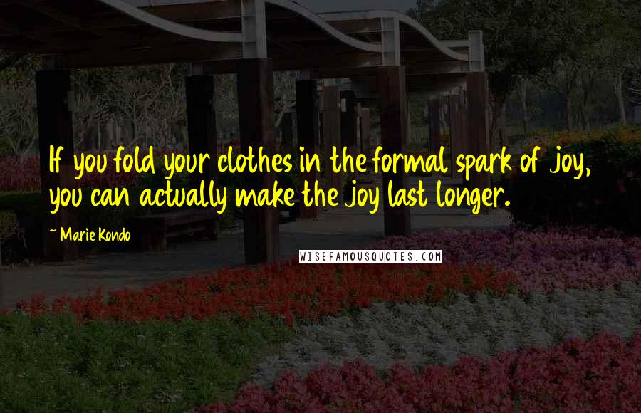 Marie Kondo Quotes: If you fold your clothes in the formal spark of joy, you can actually make the joy last longer.