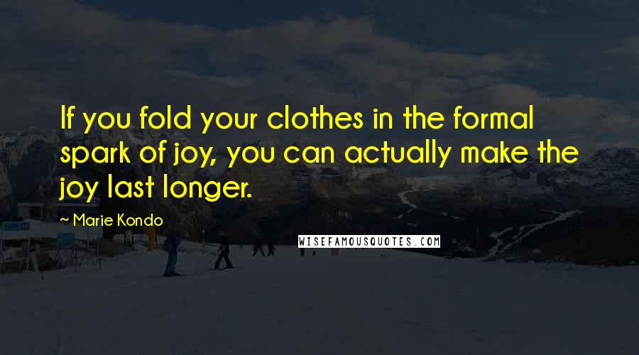 Marie Kondo Quotes: If you fold your clothes in the formal spark of joy, you can actually make the joy last longer.