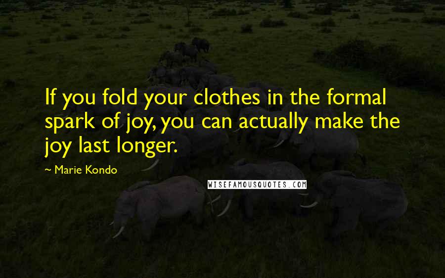 Marie Kondo Quotes: If you fold your clothes in the formal spark of joy, you can actually make the joy last longer.