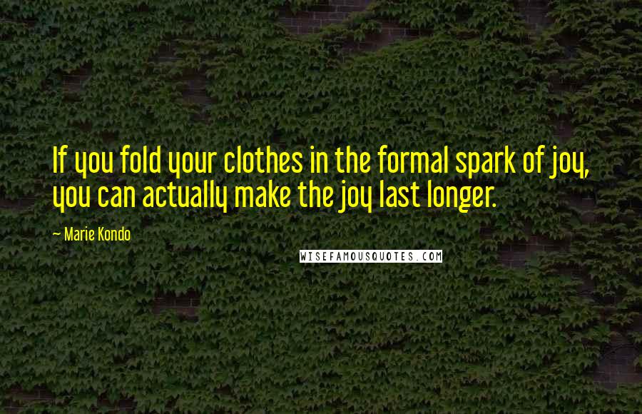 Marie Kondo Quotes: If you fold your clothes in the formal spark of joy, you can actually make the joy last longer.