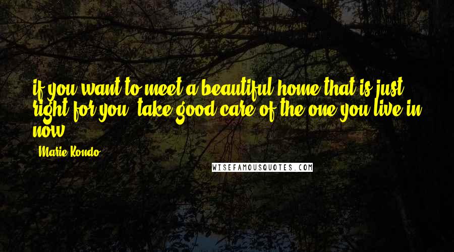 Marie Kondo Quotes: if you want to meet a beautiful home that is just right for you, take good care of the one you live in now.