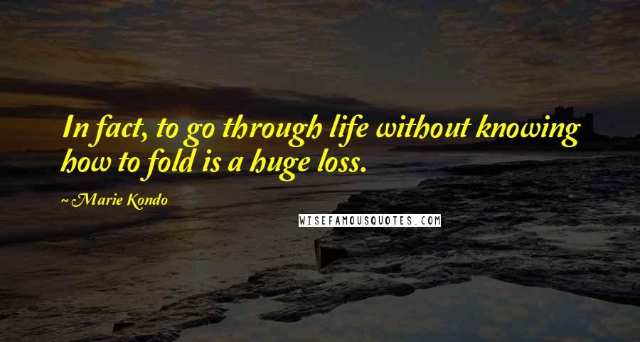 Marie Kondo Quotes: In fact, to go through life without knowing how to fold is a huge loss.