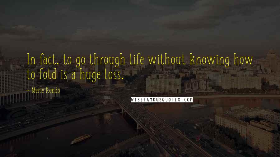 Marie Kondo Quotes: In fact, to go through life without knowing how to fold is a huge loss.