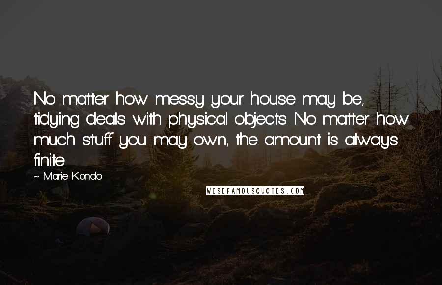 Marie Kondo Quotes: No matter how messy your house may be, tidying deals with physical objects. No matter how much stuff you may own, the amount is always finite.