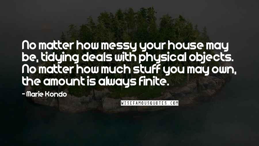 Marie Kondo Quotes: No matter how messy your house may be, tidying deals with physical objects. No matter how much stuff you may own, the amount is always finite.