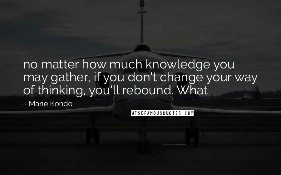 Marie Kondo Quotes: no matter how much knowledge you may gather, if you don't change your way of thinking, you'll rebound. What