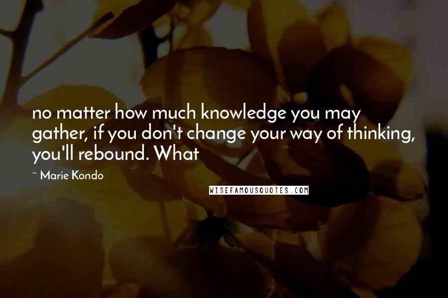 Marie Kondo Quotes: no matter how much knowledge you may gather, if you don't change your way of thinking, you'll rebound. What