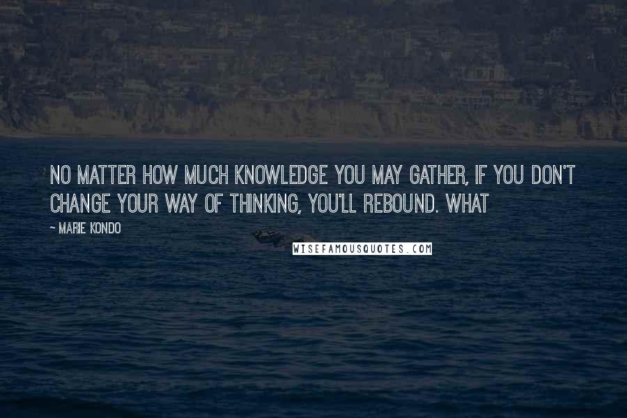 Marie Kondo Quotes: no matter how much knowledge you may gather, if you don't change your way of thinking, you'll rebound. What