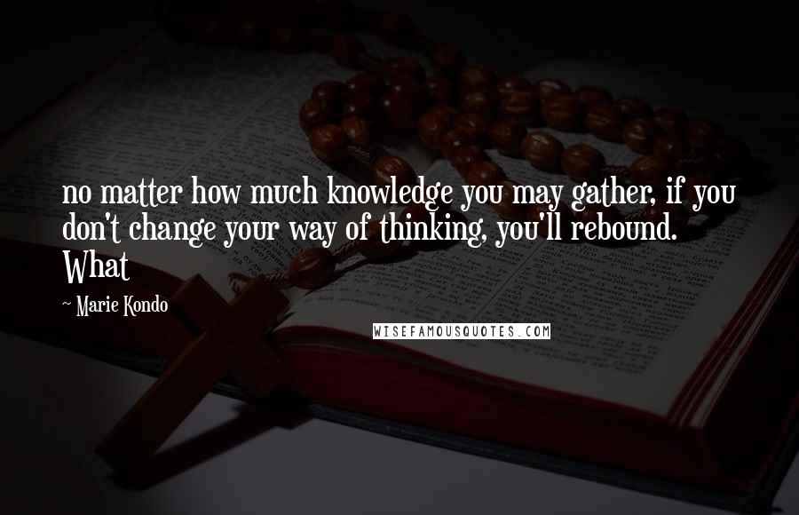 Marie Kondo Quotes: no matter how much knowledge you may gather, if you don't change your way of thinking, you'll rebound. What