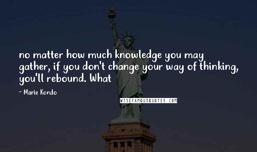 Marie Kondo Quotes: no matter how much knowledge you may gather, if you don't change your way of thinking, you'll rebound. What