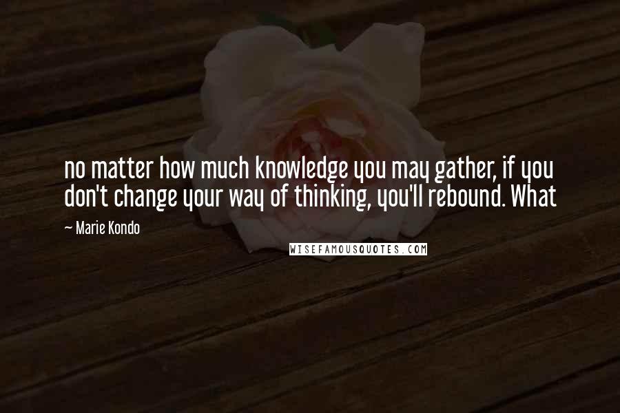 Marie Kondo Quotes: no matter how much knowledge you may gather, if you don't change your way of thinking, you'll rebound. What