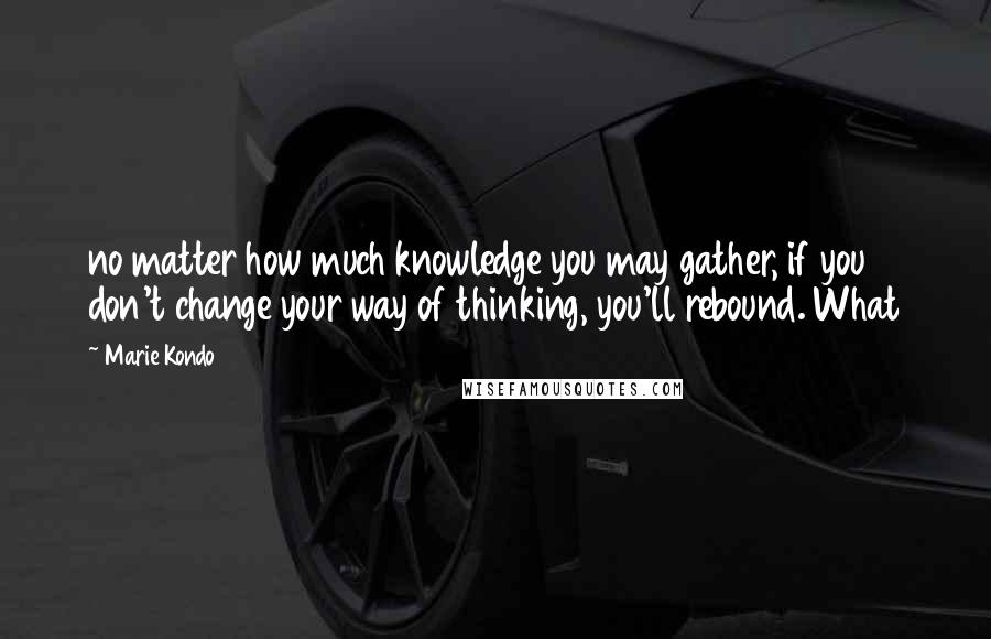 Marie Kondo Quotes: no matter how much knowledge you may gather, if you don't change your way of thinking, you'll rebound. What