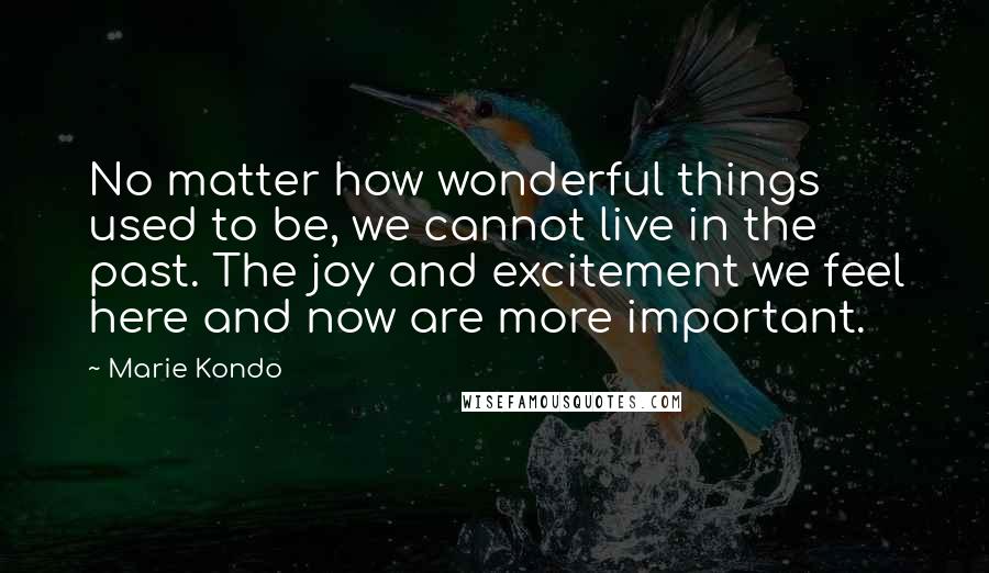 Marie Kondo Quotes: No matter how wonderful things used to be, we cannot live in the past. The joy and excitement we feel here and now are more important.