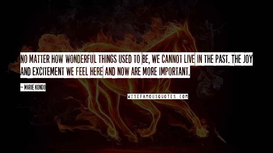 Marie Kondo Quotes: No matter how wonderful things used to be, we cannot live in the past. The joy and excitement we feel here and now are more important.