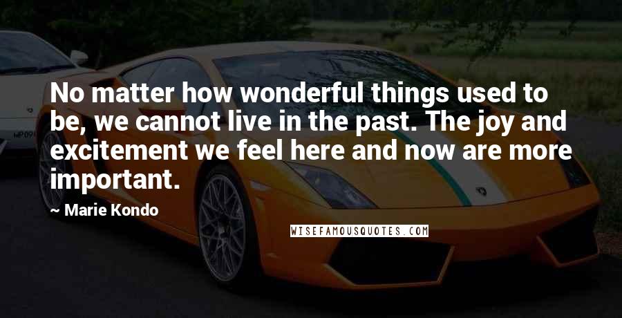 Marie Kondo Quotes: No matter how wonderful things used to be, we cannot live in the past. The joy and excitement we feel here and now are more important.