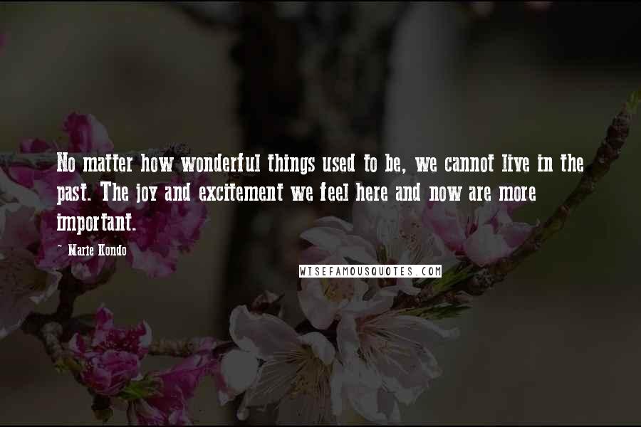 Marie Kondo Quotes: No matter how wonderful things used to be, we cannot live in the past. The joy and excitement we feel here and now are more important.