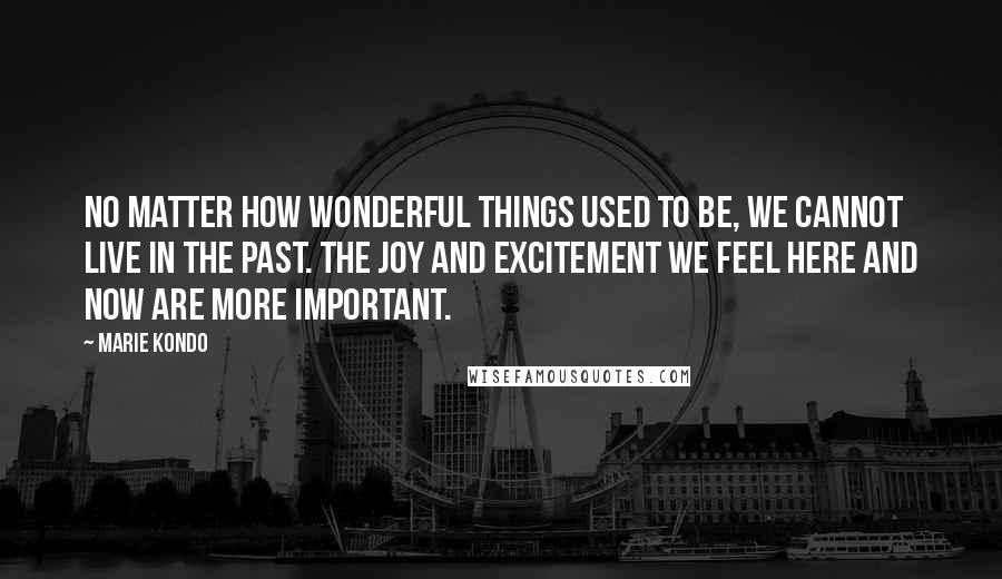 Marie Kondo Quotes: No matter how wonderful things used to be, we cannot live in the past. The joy and excitement we feel here and now are more important.