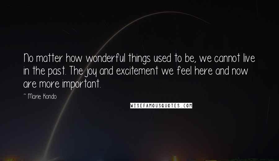 Marie Kondo Quotes: No matter how wonderful things used to be, we cannot live in the past. The joy and excitement we feel here and now are more important.