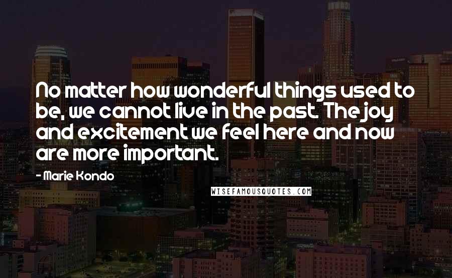 Marie Kondo Quotes: No matter how wonderful things used to be, we cannot live in the past. The joy and excitement we feel here and now are more important.