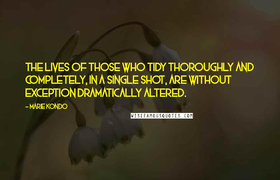 Marie Kondo Quotes: The lives of those who tidy thoroughly and completely, in a single shot, are without exception dramatically altered.