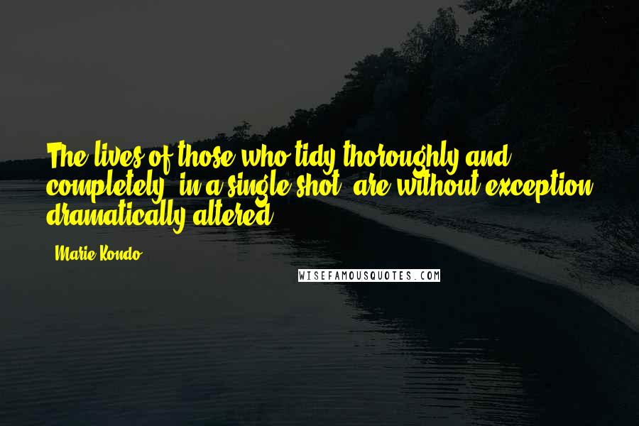 Marie Kondo Quotes: The lives of those who tidy thoroughly and completely, in a single shot, are without exception dramatically altered.